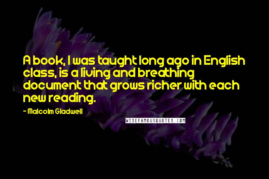 Malcolm Gladwell Quotes: A book, I was taught long ago in English class, is a living and breathing document that grows richer with each new reading.