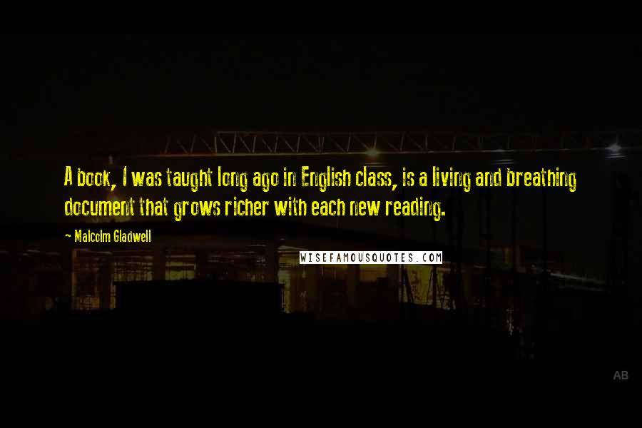 Malcolm Gladwell Quotes: A book, I was taught long ago in English class, is a living and breathing document that grows richer with each new reading.