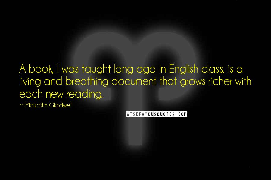 Malcolm Gladwell Quotes: A book, I was taught long ago in English class, is a living and breathing document that grows richer with each new reading.