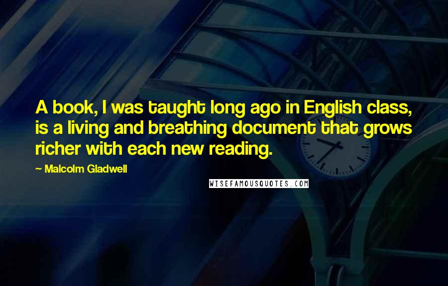 Malcolm Gladwell Quotes: A book, I was taught long ago in English class, is a living and breathing document that grows richer with each new reading.