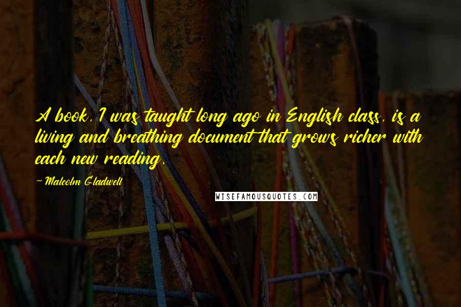 Malcolm Gladwell Quotes: A book, I was taught long ago in English class, is a living and breathing document that grows richer with each new reading.