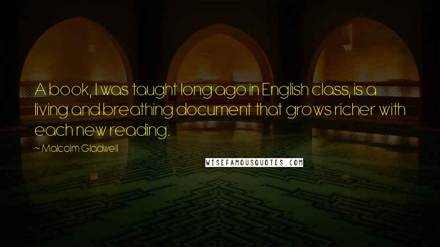 Malcolm Gladwell Quotes: A book, I was taught long ago in English class, is a living and breathing document that grows richer with each new reading.