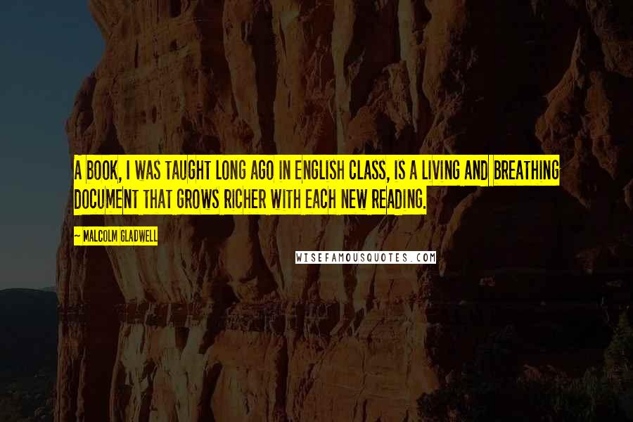 Malcolm Gladwell Quotes: A book, I was taught long ago in English class, is a living and breathing document that grows richer with each new reading.