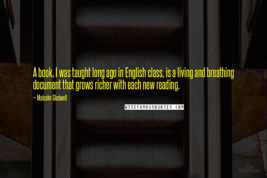 Malcolm Gladwell Quotes: A book, I was taught long ago in English class, is a living and breathing document that grows richer with each new reading.