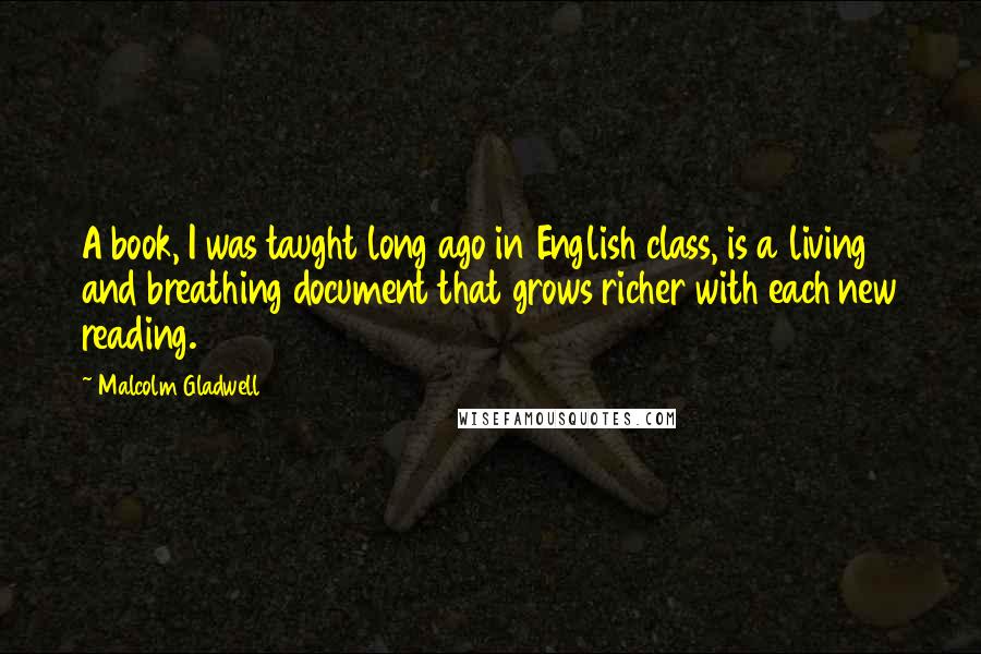 Malcolm Gladwell Quotes: A book, I was taught long ago in English class, is a living and breathing document that grows richer with each new reading.