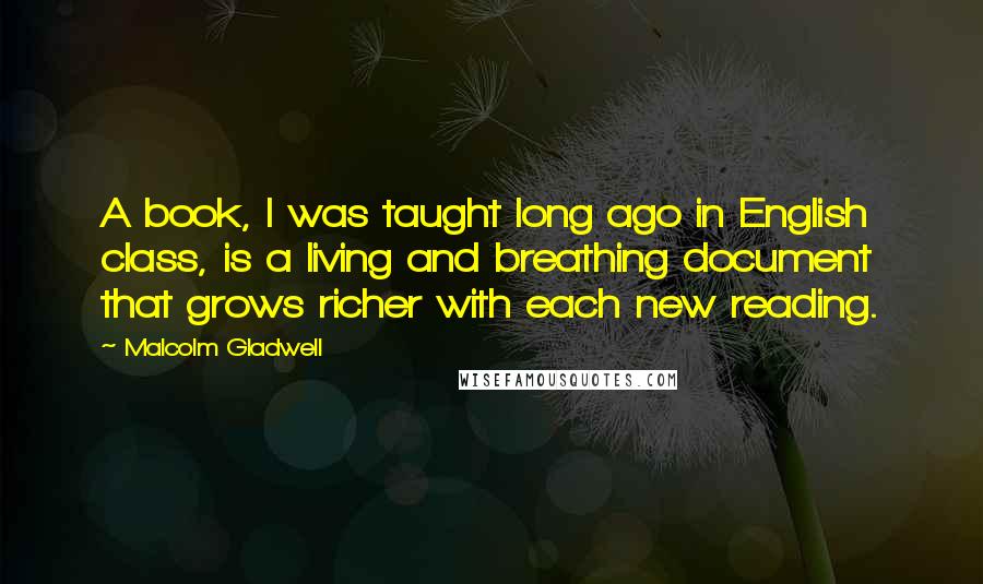 Malcolm Gladwell Quotes: A book, I was taught long ago in English class, is a living and breathing document that grows richer with each new reading.