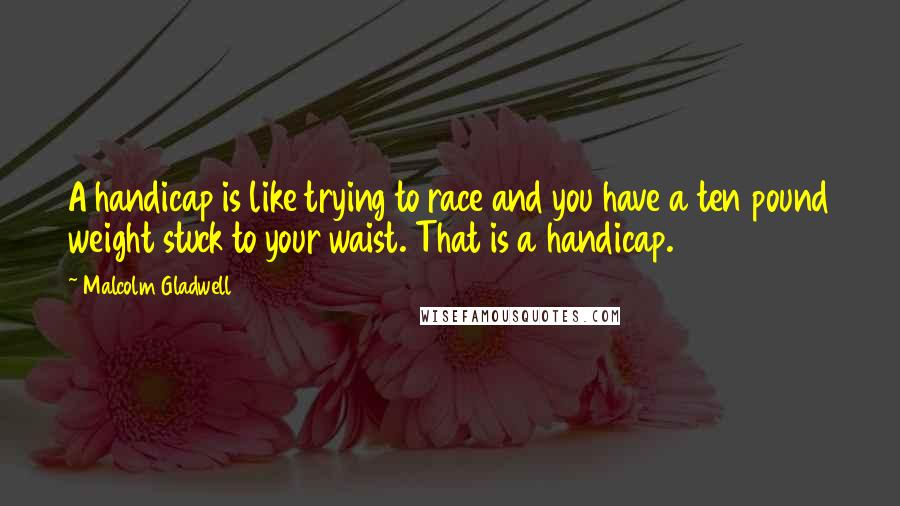 Malcolm Gladwell Quotes: A handicap is like trying to race and you have a ten pound weight stuck to your waist. That is a handicap.