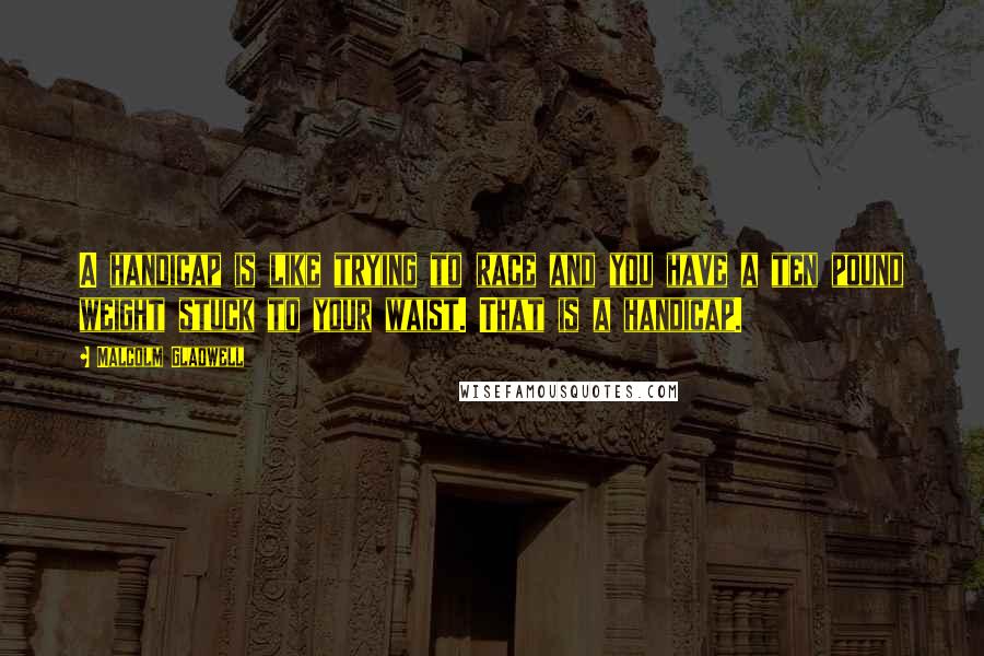 Malcolm Gladwell Quotes: A handicap is like trying to race and you have a ten pound weight stuck to your waist. That is a handicap.