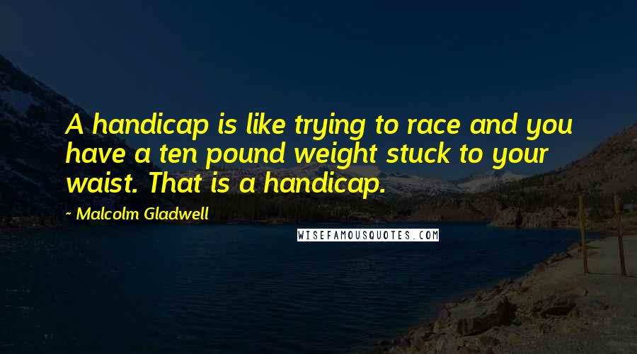 Malcolm Gladwell Quotes: A handicap is like trying to race and you have a ten pound weight stuck to your waist. That is a handicap.