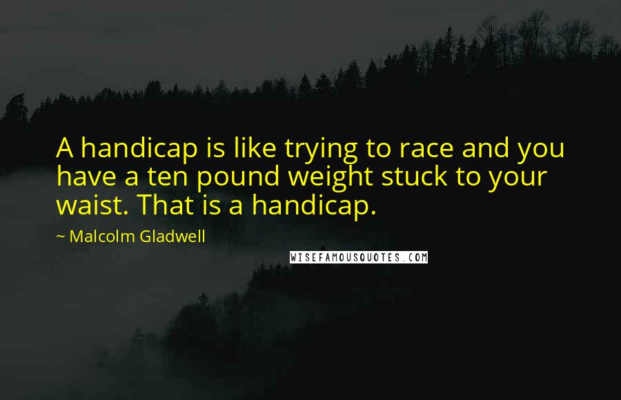 Malcolm Gladwell Quotes: A handicap is like trying to race and you have a ten pound weight stuck to your waist. That is a handicap.