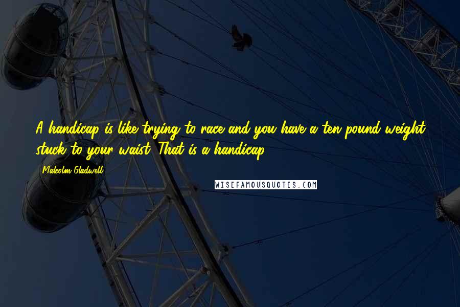 Malcolm Gladwell Quotes: A handicap is like trying to race and you have a ten pound weight stuck to your waist. That is a handicap.