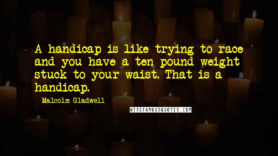Malcolm Gladwell Quotes: A handicap is like trying to race and you have a ten pound weight stuck to your waist. That is a handicap.