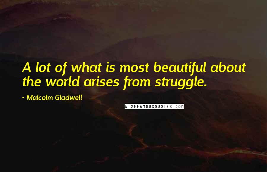 Malcolm Gladwell Quotes: A lot of what is most beautiful about the world arises from struggle.