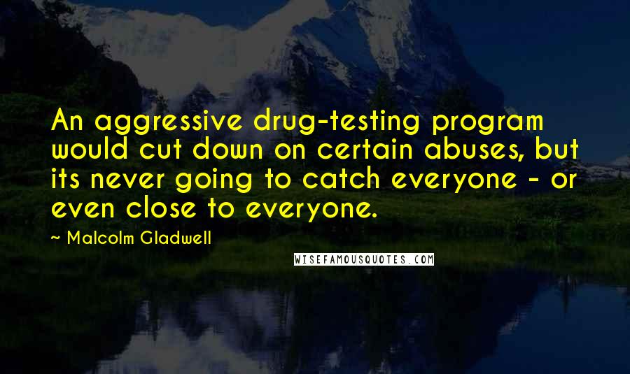 Malcolm Gladwell Quotes: An aggressive drug-testing program would cut down on certain abuses, but its never going to catch everyone - or even close to everyone.