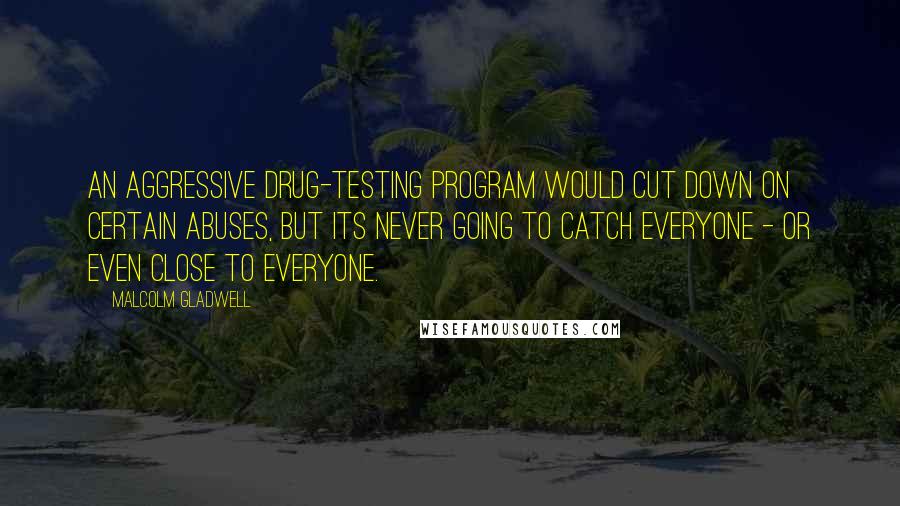 Malcolm Gladwell Quotes: An aggressive drug-testing program would cut down on certain abuses, but its never going to catch everyone - or even close to everyone.