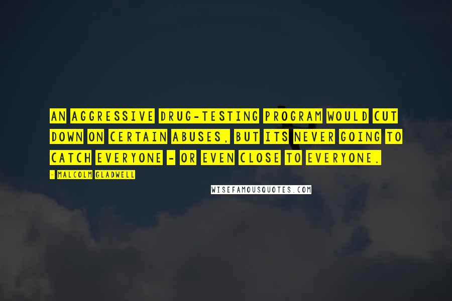 Malcolm Gladwell Quotes: An aggressive drug-testing program would cut down on certain abuses, but its never going to catch everyone - or even close to everyone.