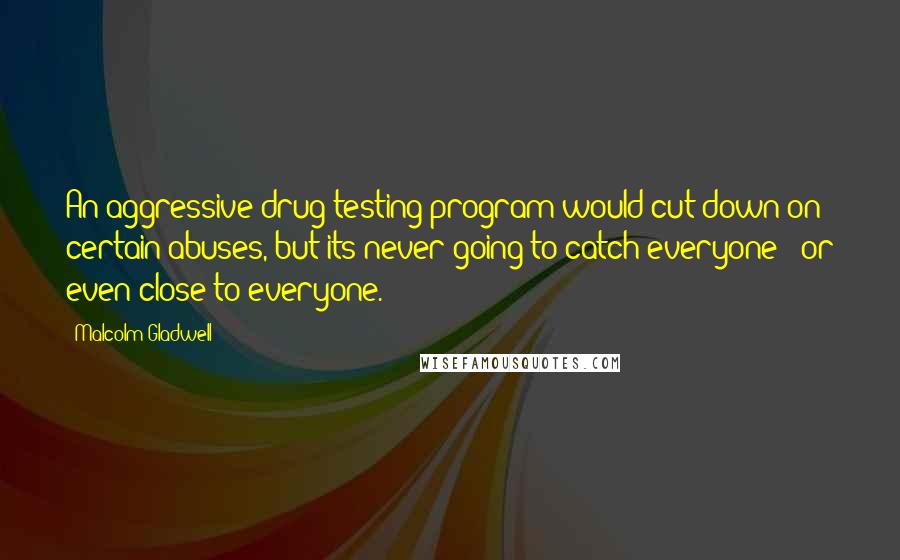 Malcolm Gladwell Quotes: An aggressive drug-testing program would cut down on certain abuses, but its never going to catch everyone - or even close to everyone.