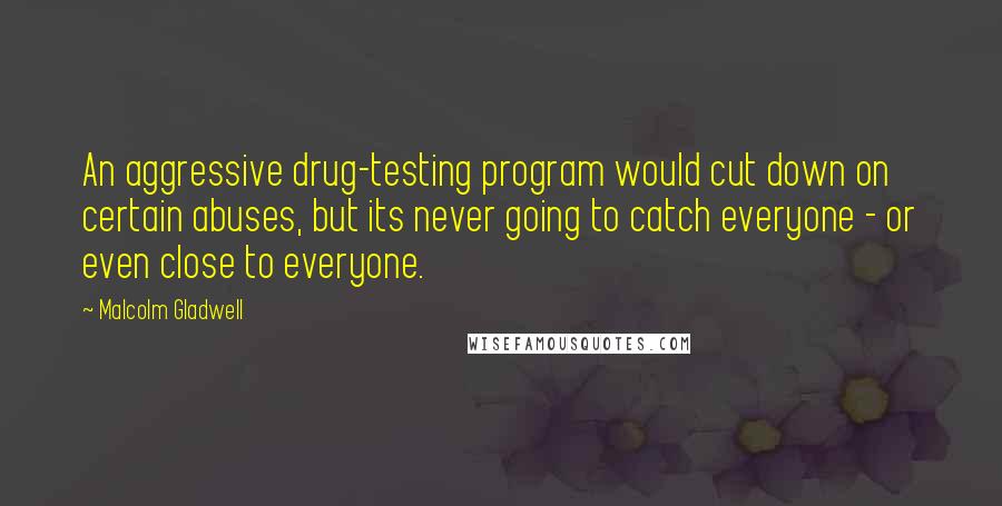 Malcolm Gladwell Quotes: An aggressive drug-testing program would cut down on certain abuses, but its never going to catch everyone - or even close to everyone.