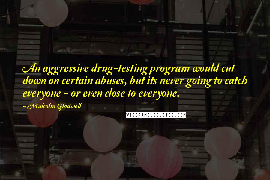 Malcolm Gladwell Quotes: An aggressive drug-testing program would cut down on certain abuses, but its never going to catch everyone - or even close to everyone.