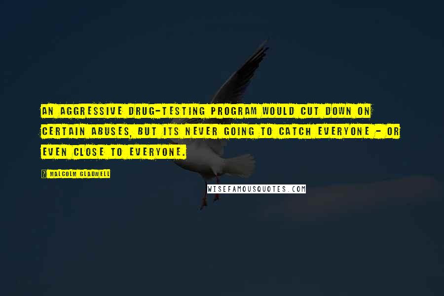 Malcolm Gladwell Quotes: An aggressive drug-testing program would cut down on certain abuses, but its never going to catch everyone - or even close to everyone.