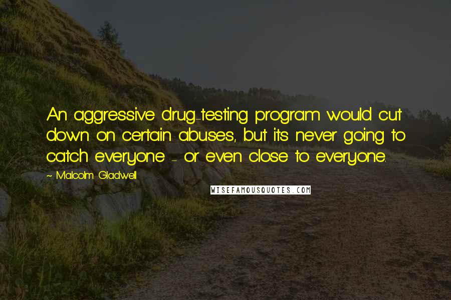 Malcolm Gladwell Quotes: An aggressive drug-testing program would cut down on certain abuses, but its never going to catch everyone - or even close to everyone.