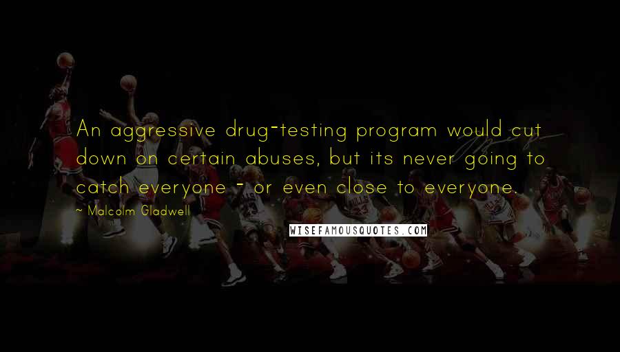 Malcolm Gladwell Quotes: An aggressive drug-testing program would cut down on certain abuses, but its never going to catch everyone - or even close to everyone.