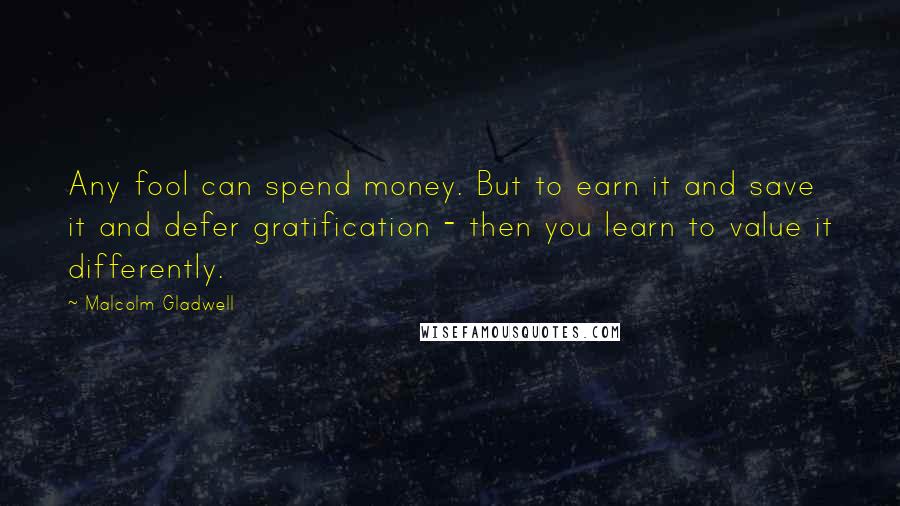 Malcolm Gladwell Quotes: Any fool can spend money. But to earn it and save it and defer gratification - then you learn to value it differently.