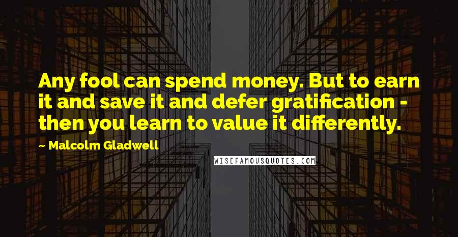 Malcolm Gladwell Quotes: Any fool can spend money. But to earn it and save it and defer gratification - then you learn to value it differently.