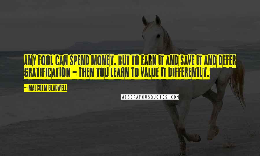 Malcolm Gladwell Quotes: Any fool can spend money. But to earn it and save it and defer gratification - then you learn to value it differently.