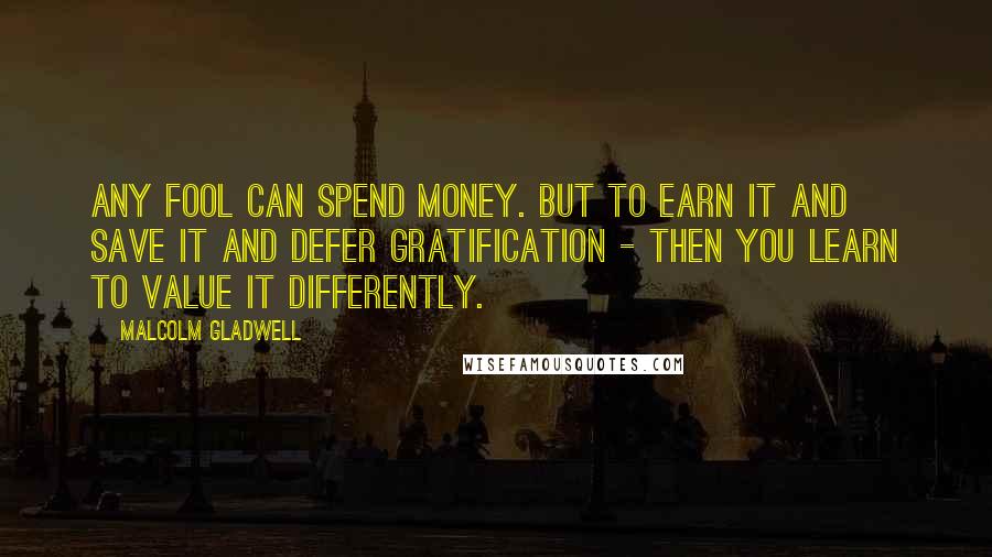 Malcolm Gladwell Quotes: Any fool can spend money. But to earn it and save it and defer gratification - then you learn to value it differently.
