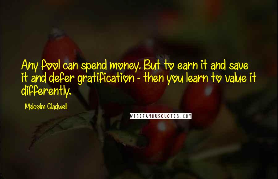 Malcolm Gladwell Quotes: Any fool can spend money. But to earn it and save it and defer gratification - then you learn to value it differently.