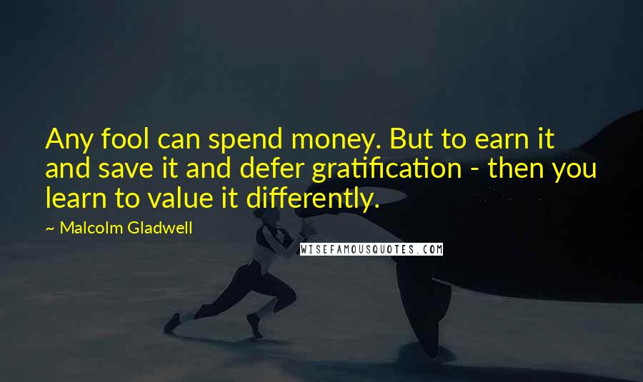 Malcolm Gladwell Quotes: Any fool can spend money. But to earn it and save it and defer gratification - then you learn to value it differently.