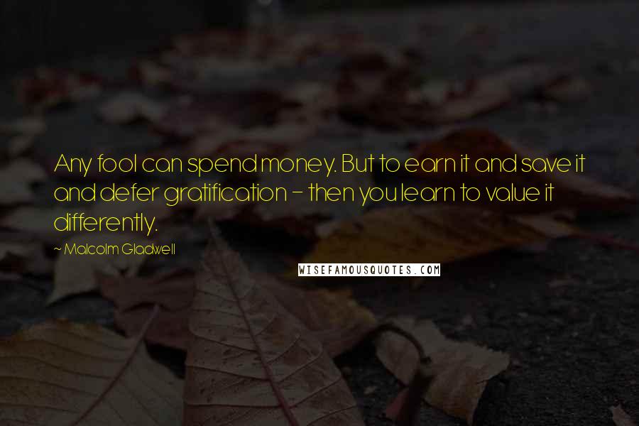 Malcolm Gladwell Quotes: Any fool can spend money. But to earn it and save it and defer gratification - then you learn to value it differently.