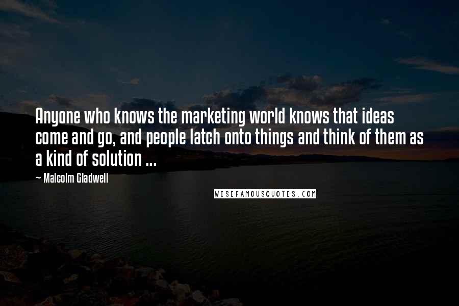 Malcolm Gladwell Quotes: Anyone who knows the marketing world knows that ideas come and go, and people latch onto things and think of them as a kind of solution ...