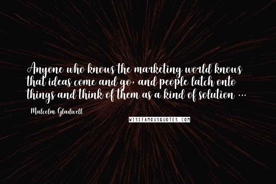 Malcolm Gladwell Quotes: Anyone who knows the marketing world knows that ideas come and go, and people latch onto things and think of them as a kind of solution ...