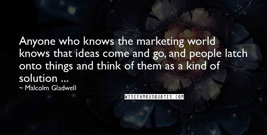 Malcolm Gladwell Quotes: Anyone who knows the marketing world knows that ideas come and go, and people latch onto things and think of them as a kind of solution ...