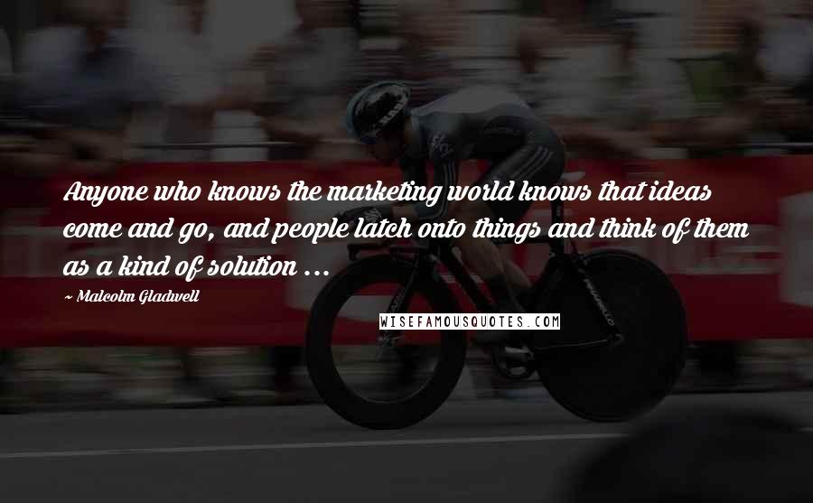 Malcolm Gladwell Quotes: Anyone who knows the marketing world knows that ideas come and go, and people latch onto things and think of them as a kind of solution ...