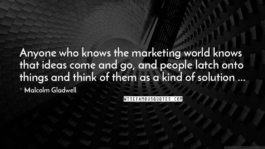 Malcolm Gladwell Quotes: Anyone who knows the marketing world knows that ideas come and go, and people latch onto things and think of them as a kind of solution ...