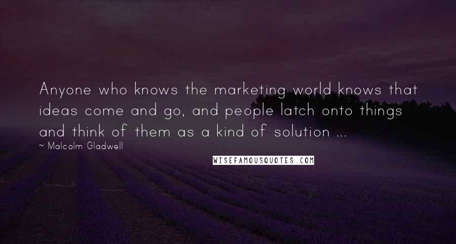 Malcolm Gladwell Quotes: Anyone who knows the marketing world knows that ideas come and go, and people latch onto things and think of them as a kind of solution ...