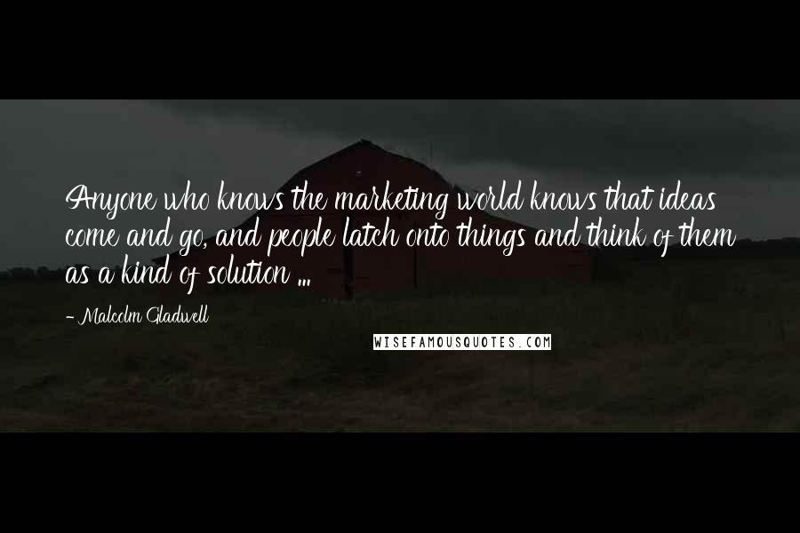 Malcolm Gladwell Quotes: Anyone who knows the marketing world knows that ideas come and go, and people latch onto things and think of them as a kind of solution ...