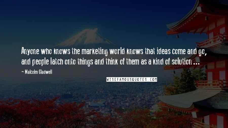 Malcolm Gladwell Quotes: Anyone who knows the marketing world knows that ideas come and go, and people latch onto things and think of them as a kind of solution ...