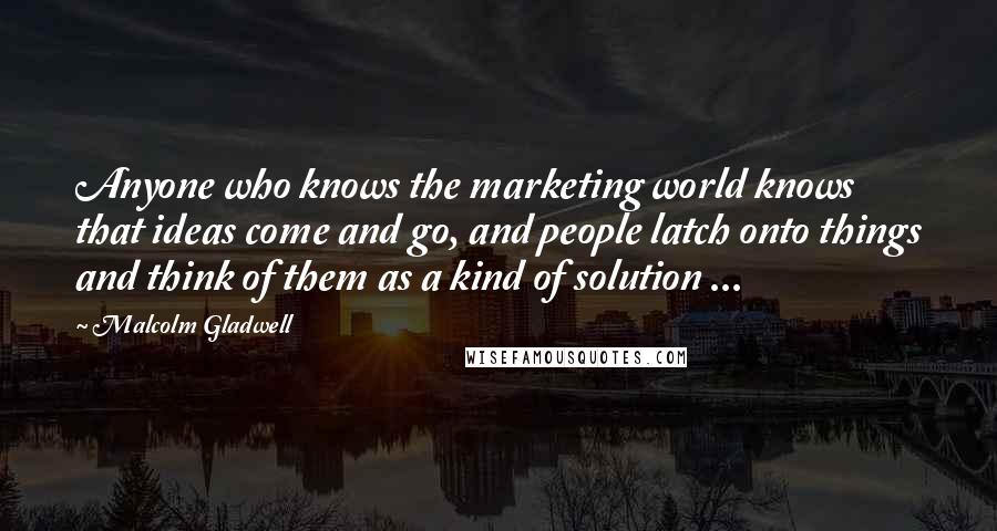 Malcolm Gladwell Quotes: Anyone who knows the marketing world knows that ideas come and go, and people latch onto things and think of them as a kind of solution ...