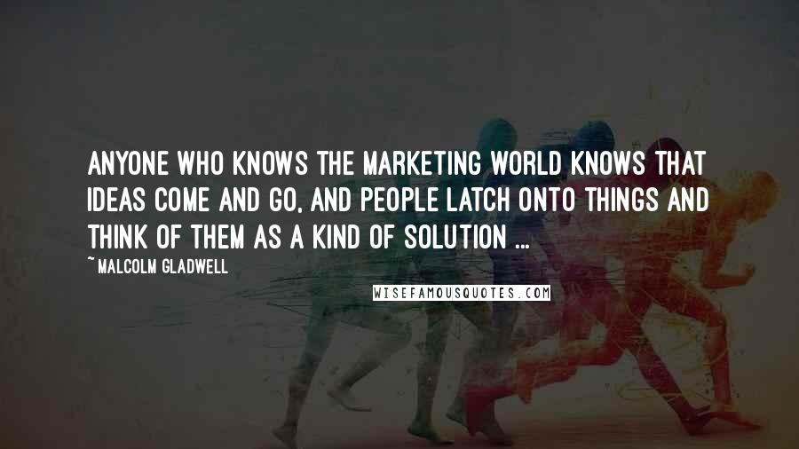 Malcolm Gladwell Quotes: Anyone who knows the marketing world knows that ideas come and go, and people latch onto things and think of them as a kind of solution ...