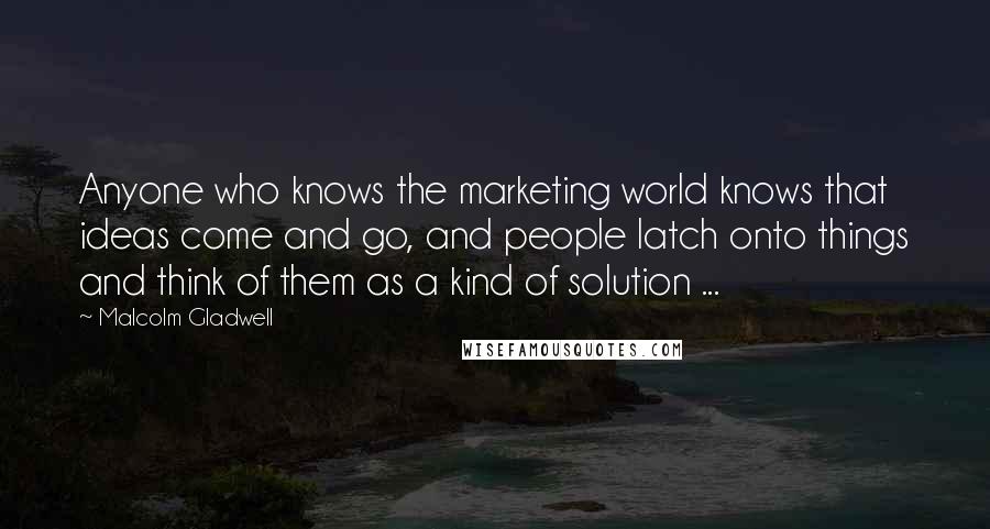 Malcolm Gladwell Quotes: Anyone who knows the marketing world knows that ideas come and go, and people latch onto things and think of them as a kind of solution ...