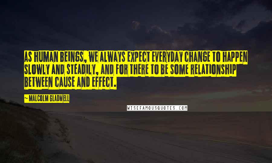 Malcolm Gladwell Quotes: As human beings, we always expect everyday change to happen slowly and steadily, and for there to be some relationship between cause and effect.