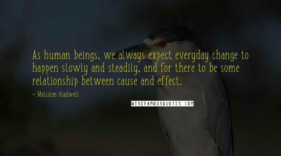 Malcolm Gladwell Quotes: As human beings, we always expect everyday change to happen slowly and steadily, and for there to be some relationship between cause and effect.