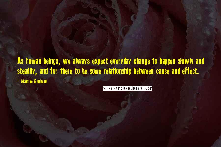 Malcolm Gladwell Quotes: As human beings, we always expect everyday change to happen slowly and steadily, and for there to be some relationship between cause and effect.