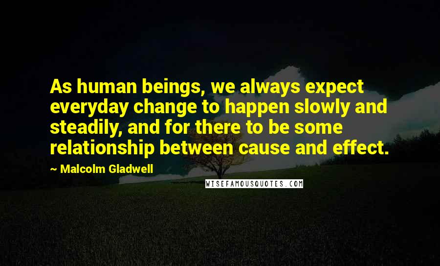Malcolm Gladwell Quotes: As human beings, we always expect everyday change to happen slowly and steadily, and for there to be some relationship between cause and effect.