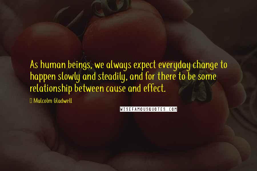 Malcolm Gladwell Quotes: As human beings, we always expect everyday change to happen slowly and steadily, and for there to be some relationship between cause and effect.