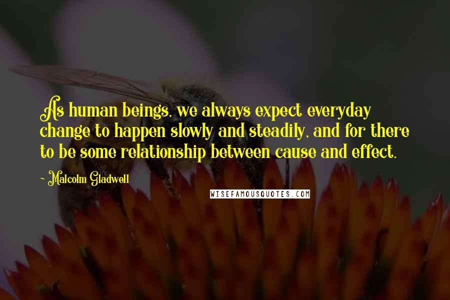 Malcolm Gladwell Quotes: As human beings, we always expect everyday change to happen slowly and steadily, and for there to be some relationship between cause and effect.